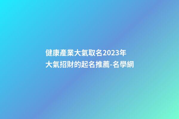 健康產業大氣取名2023年 大氣招財的起名推薦-名學網-第1張-公司起名-玄機派